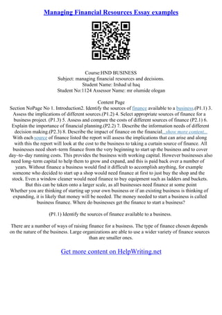Managing Financial Resources Essay examples
Course:HND BUSINESS
Subject: managing financial resources and decisions.
Student Name: Irshad ul haq
Student No:1124 Assessor Name: mr olumide ologan
Content Page
Section NoPage No 1. Introduction2. Identify the sources of finance available to a business.(P1.1) 3.
Assess the implications of different sources.(P1.2) 4. Select appropriate sources of finance for a
business project. (P1.3) 5. Assess and compare the costs of different sources of finance (P2.1) 6.
Explain the importance of financial planning.(P2.2) 7. Describe the information needs of different
decision making.(P2.3) 8. Describe the impact of finance on the financial...show more content...
With each source of finance listed the report will assess the implications that can arise and along
with this the report will look at the cost to the business to taking a curtain source of finance. All
businesses need short–term finance from the very beginning to start up the business and to cover
day–to–day running costs. This provides the business with working capital. However businesses also
need long–term capital to help them to grow and expand, and this is paid back over a number of
years. Without finance a business would find it difficult to accomplish anything, for example
someone who decided to start up a shop would need finance at first to just buy the shop and the
stock. Even a window cleaner would need finance to buy equipment such as ladders and buckets.
But this can be taken onto a larger scale, as all businesses need finance at some point
Whether you are thinking of starting up your own business or if an existing business is thinking of
expanding, it is likely that money will be needed. The money needed to start a business is called
business finance. Where do businesses get the finance to start a business?
(P1.1) Identify the sources of finance available to a business.
There are a number of ways of raising finance for a business. The type of finance chosen depends
on the nature of the business. Large organizations are able to use a wider variety of finance sources
than are smaller ones.
Get more content on HelpWriting.net
 