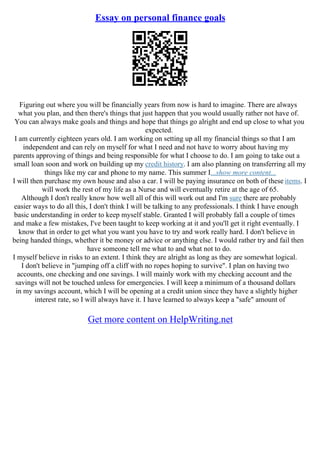 Essay on personal finance goals
Figuring out where you will be financially years from now is hard to imagine. There are always
what you plan, and then there's things that just happen that you would usually rather not have of.
You can always make goals and things and hope that things go alright and end up close to what you
expected.
I am currently eighteen years old. I am working on setting up all my financial things so that I am
independent and can rely on myself for what I need and not have to worry about having my
parents approving of things and being responsible for what I choose to do. I am going to take out a
small loan soon and work on building up my credit history. I am also planning on transferring all my
things like my car and phone to my name. This summer I...show more content...
I will then purchase my own house and also a car. I will be paying insurance on both of these items. I
will work the rest of my life as a Nurse and will eventually retire at the age of 65.
Although I don't really know how well all of this will work out and I'm sure there are probably
easier ways to do all this, I don't think I will be talking to any professionals. I think I have enough
basic understanding in order to keep myself stable. Granted I will probably fall a couple of times
and make a few mistakes, I've been taught to keep working at it and you'll get it right eventually. I
know that in order to get what you want you have to try and work really hard. I don't believe in
being handed things, whether it be money or advice or anything else. I would rather try and fail then
have someone tell me what to and what not to do.
I myself believe in risks to an extent. I think they are alright as long as they are somewhat logical.
I don't believe in "jumping off a cliff with no ropes hoping to survive". I plan on having two
accounts, one checking and one savings. I will mainly work with my checking account and the
savings will not be touched unless for emergencies. I will keep a minimum of a thousand dollars
in my savings account, which I will be opening at a credit union since they have a slightly higher
interest rate, so I will always have it. I have learned to always keep a "safe" amount of
Get more content on HelpWriting.net
 
