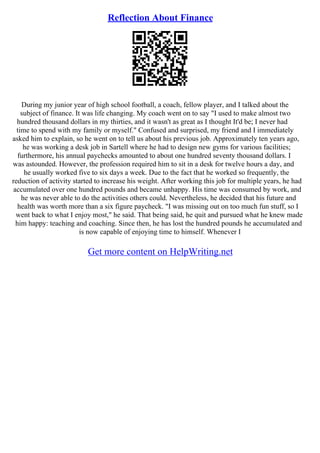 Reflection About Finance
During my junior year of high school football, a coach, fellow player, and I talked about the
subject of finance. It was life changing. My coach went on to say "I used to make almost two
hundred thousand dollars in my thirties, and it wasn't as great as I thought It'd be; I never had
time to spend with my family or myself." Confused and surprised, my friend and I immediately
asked him to explain, so he went on to tell us about his previous job. Approximately ten years ago,
he was working a desk job in Sartell where he had to design new gyms for various facilities;
furthermore, his annual paychecks amounted to about one hundred seventy thousand dollars. I
was astounded. However, the profession required him to sit in a desk for twelve hours a day, and
he usually worked five to six days a week. Due to the fact that he worked so frequently, the
reduction of activity started to increase his weight. After working this job for multiple years, he had
accumulated over one hundred pounds and became unhappy. His time was consumed by work, and
he was never able to do the activities others could. Nevertheless, he decided that his future and
health was worth more than a six figure paycheck. "I was missing out on too much fun stuff, so I
went back to what I enjoy most," he said. That being said, he quit and pursued what he knew made
him happy: teaching and coaching. Since then, he has lost the hundred pounds he accumulated and
is now capable of enjoying time to himself. Whenever I
Get more content on HelpWriting.net
 
