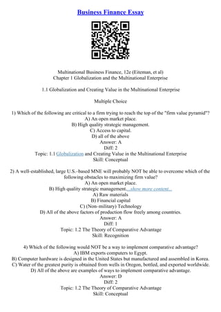 Business Finance Essay
Multinational Business Finance, 12e (Eiteman, et al)
Chapter 1 Globalization and the Multinational Enterprise
1.1 Globalization and Creating Value in the Multinational Enterprise
Multiple Choice
1) Which of the following are critical to a firm trying to reach the top of the "firm value pyramid"?
A) An open market place.
B) High quality strategic management.
C) Access to capital.
D) all of the above
Answer: A
Diff: 2
Topic: 1.1 Globalization and Creating Value in the Multinational Enterprise
Skill: Conceptual
2) A well–established, large U.S.–based MNE will probably NOT be able to overcome which of the
following obstacles to maximizing firm value?
A) An open market place.
B) High quality strategic management....show more content...
A) Raw materials
B) Financial capital
C) (Non–military) Technology
D) All of the above factors of production flow freely among countries.
Answer: A
Diff: 1
Topic: 1.2 The Theory of Comparative Advantage
Skill: Recognition
4) Which of the following would NOT be a way to implement comparative advantage?
A) IBM exports computers to Egypt.
B) Computer hardware is designed in the United States but manufactured and assembled in Korea.
C) Water of the greatest purity is obtained from wells in Oregon, bottled, and exported worldwide.
D) All of the above are examples of ways to implement comparative advantage.
Answer: D
Diff: 2
Topic: 1.2 The Theory of Comparative Advantage
Skill: Conceptual
 