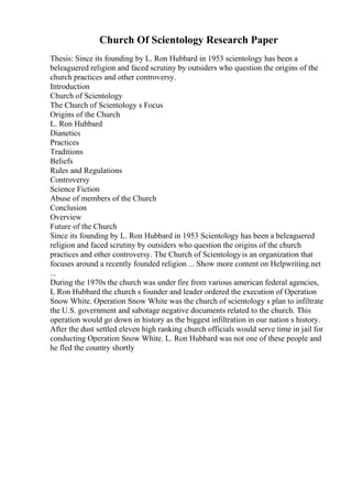 Church Of Scientology Research Paper
Thesis: Since its founding by L. Ron Hubbard in 1953 scientology has been a
beleaguered religion and faced scrutiny by outsiders who question the origins of the
church practices and other controversy.
Introduction
Church of Scientology
The Church of Scientology s Focus
Origins of the Church
L. Ron Hubbard
Dianetics
Practices
Traditions
Beliefs
Rules and Regulations
Controversy
Science Fiction
Abuse of members of the Church
Conclusion
Overview
Future of the Church
Since its founding by L. Ron Hubbard in 1953 Scientology has been a beleaguered
religion and faced scrutiny by outsiders who question the origins of the church
practices and other controversy. The Church of Scientologyis an organization that
focuses around a recently founded religion ... Show more content on Helpwriting.net
...
During the 1970s the church was under fire from various american federal agencies,
L Ron Hubbard the church s founder and leader ordered the execution of Operation
Snow White. Operation Snow White was the church of scientology s plan to infiltrate
the U.S. government and sabotage negative documents related to the church. This
operation would go down in history as the biggest infiltration in our nation s history.
After the dust settled eleven high ranking church officials would serve time in jail for
conducting Operation Snow White. L. Ron Hubbard was not one of these people and
he fled the country shortly
 