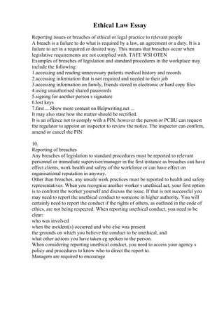 Ethical Law Essay
Reporting issues or breaches of ethical or legal practice to relevant people
A breach is a failure to do what is required by a law, an agreement or a duty. It is a
failure to act in a required or desired way. This means that breaches occur when
legislative requirements are not complied with. TAFE WSI OTEN
Examples of breaches of legislation and standard procedures in the workplace may
include the following:
1.accessing and reading unnecessary patients medical history and records
2.accessing information that is not required and needed to their job
3.accessing information on family, friends stored in electronic or hard copy files
4.using unauthorised shared passwords
5.signing for another person s signature
6.lost keys
7.first ... Show more content on Helpwriting.net ...
It may also state how the matter should be rectified.
It is an offence not to comply with a PIN, however the person or PCBU can request
the regulator to appoint an inspector to review the notice. The inspector can confirm,
amend or cancel the PIN
10.
Reporting of breaches
Any breaches of legislation to standard procedures must be reported to relevant
personnel or immediate supervisor/manager in the first instance as breaches can have
effect clients, work health and safety of the workforce or can have effect on
organisational reputation in anyway.
Other than breaches, any unsafe work practices must be reported to health and safety
representatives. When you recognise another worker s unethical act, your first option
is to confront the worker yourself and discuss the issue. If that is not successful you
may need to report the unethical conduct to someone in higher authority. You will
certainly need to report the conduct if the rights of others, as outlined in the code of
ethics, are not being respected. When reporting unethical conduct, you need to be
clear:
who was involved
when the incident(s) occurred and who else was present
the grounds on which you believe the conduct to be unethical, and
what other actions you have taken eg spoken to the person.
When considering reporting unethical conduct, you need to access your agency s
policy and procedures to know who to direct the report to.
Managers are required to encourage
 