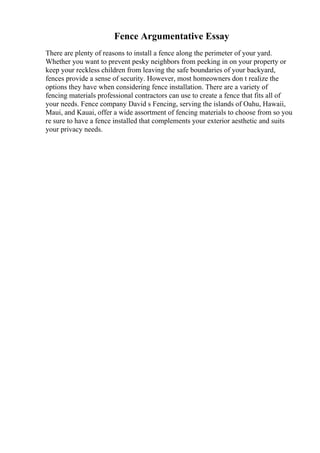 Fence Argumentative Essay
There are plenty of reasons to install a fence along the perimeter of your yard.
Whether you want to prevent pesky neighbors from peeking in on your property or
keep your reckless children from leaving the safe boundaries of your backyard,
fences provide a sense of security. However, most homeowners don t realize the
options they have when considering fence installation. There are a variety of
fencing materials professional contractors can use to create a fence that fits all of
your needs. Fence company David s Fencing, serving the islands of Oahu, Hawaii,
Maui, and Kauai, offer a wide assortment of fencing materials to choose from so you
re sure to have a fence installed that complements your exterior aesthetic and suits
your privacy needs.
 