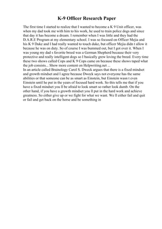 K-9 Officer Research Paper
The first time I started to realize that I wanted to become a K 9 Unit officer, was
when my dad took me with him to his work, he used to train police dogs and since
that day it has become a dream. I remember when I was little and they had the
D.A.R.E Program at my elementary school. I was so focused on Officer Mejia and
his K 9 Duke and I had really wanted to touch duke, but officer Mejia didn t allow it
because he was on duty. So of course I was bummed out, but I got over it. When I
was young my dad s favorite breed was a German Shepherd because their very
protective and really intelligent dogs so I basically grew loving the breed. Every time
these two shows called Cops and K 9 Cops came on because these shows taped what
the job consists... Show more content on Helpwriting.net ...
In an article called Brainology Carol S. Dweck argues that there is a fixed mindset
and growth mindset and I agree because Dweck says not everyone has the same
abilities or that someone can be as smart as Einstein, but Einstein wasn t even
Einstein until he put in the years of focused hard work. So this tells me that if you
have a fixed mindset you ll be afraid to look smart so rather look dumb. On the
other hand, if you have a growth mindset you ll put in the hard work and achieve
greatness. So either give up or we fight for what we want. We ll either fail and quit
or fail and get back on the horse and be something in
 