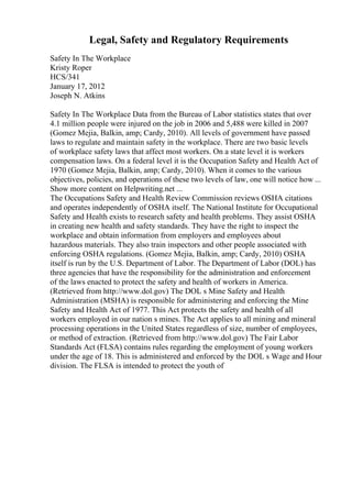 Legal, Safety and Regulatory Requirements
Safety In The Workplace
Kristy Roper
HCS/341
January 17, 2012
Joseph N. Atkins
Safety In The Workplace Data from the Bureau of Labor statistics states that over
4.1 million people were injured on the job in 2006 and 5,488 were killed in 2007
(Gomez Mejia, Balkin, amp; Cardy, 2010). All levels of government have passed
laws to regulate and maintain safety in the workplace. There are two basic levels
of workplace safety laws that affect most workers. On a state level it is workers
compensation laws. On a federal level it is the Occupation Safety and Health Act of
1970 (Gomez Mejia, Balkin, amp; Cardy, 2010). When it comes to the various
objectives, policies, and operations of these two levels of law, one will notice how ...
Show more content on Helpwriting.net ...
The Occupations Safety and Health Review Commission reviews OSHA citations
and operates independently of OSHA itself. The National Institute for Occupational
Safety and Health exists to research safety and health problems. They assist OSHA
in creating new health and safety standards. They have the right to inspect the
workplace and obtain information from employers and employees about
hazardous materials. They also train inspectors and other people associated with
enforcing OSHA regulations. (Gomez Mejia, Balkin, amp; Cardy, 2010) OSHA
itself is run by the U.S. Department of Labor. The Department of Labor (DOL) has
three agencies that have the responsibility for the administration and enforcement
of the laws enacted to protect the safety and health of workers in America.
(Retrieved from http://www.dol.gov) The DOL s Mine Safety and Health
Administration (MSHA) is responsible for administering and enforcing the Mine
Safety and Health Act of 1977. This Act protects the safety and health of all
workers employed in our nation s mines. The Act applies to all mining and mineral
processing operations in the United States regardless of size, number of employees,
or method of extraction. (Retrieved from http://www.dol.gov) The Fair Labor
Standards Act (FLSA) contains rules regarding the employment of young workers
under the age of 18. This is administered and enforced by the DOL s Wage and Hour
division. The FLSA is intended to protect the youth of
 