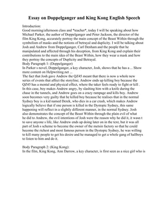 Essay on Doppelganger and King Kong English Speech
Introduction:
Good morning/afternoon class and *teacher*, today I will be speaking about how
Michael Parker, the author of Doppelganger and Peter Jackson, the director of the
film King Kong, accurately portray the main concept of the Beast Within through the
symbolism of masks and the notions of betrayal and duplicity. I will be talking about
Josh and Andrew from Doppelganger, Carl Denham and the people that he
manipulated and affected through his deception, from King Kong and explain their
contributions to the main idea of the Beast Within, how they wear a mask and how
they portray the concepts of Duplicity and Betrayal.
Body Paragraph 1: (Doppelganger)
In Parker s novel, Doppelganger, a key character, Josh, shows that he has a ... Show
more content on Helpwriting.net ...
The fact that Josh gave Andrew the QZ45 meant that there is now a whole new
series of events that affect the storyline; Andrew ends up killing boy because the
QZ45 has a mental and physical effect, where the taker feels ready to fight or kill .
In this case, boy makes Andrew angry, by slashing him with a knife during the
chase in the tunnels, and Andrew goes on a crazy rampage and kills boy. Andrew
soon becomes very guilty that he killed boy because he realises that in the normal
Sydney boy is a kid named Derek, who dies in a car crash, which makes Andrew
logically believe that if one person is killed in the Dystopic Sydney, this same
happening will reflect in a slightly different manner, in the normal Sydney. Josh
also demonstrates the concept of the Beast Within through the plain evil of what
he did to Andrew, the evil intentions of Josh were the reason why he did it, it wasn t
to save anyone s life, like Andrew ends up doing later on in the text, but it was all
part of Josh s scheme to become the owner of the metsin factory so that he could
become the richest and most famous person in the Dystopic Sydney, he was willing
to kill many people to get his desire and he managed to get a whole gang of hallboys
to listen to him and do it.
Body Paragraph 2: (King Kong):
In the film, King Kong, Ann Darrow, a key character, is first seen as a nice girl who is
 