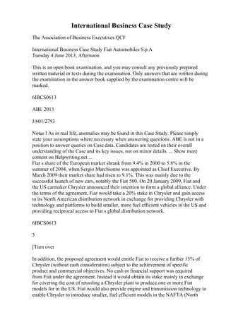 International Business Case Study
The Association of Business Executives QCF
International Business Case Study Fiat Automobiles S.p.A
Tuesday 4 June 2013, Afternoon
This is an open book examination, and you may consult any previously prepared
written material or texts during the examination. Only answers that are written during
the examination in the answer book supplied by the examination centre will be
marked.
6IBCS0613
ABE 2013
J/601/2793
Notes l As in real life, anomalies may be found in this Case Study. Please simply
state your assumptions where necessary when answering questions. ABE is not in a
position to answer queries on Case data. Candidates are tested on their overall
understanding of the Case and its key issues, not on minor details. ... Show more
content on Helpwriting.net ...
Fiat s share of the European market shrank from 9.4% in 2000 to 5.8% in the
summer of 2004, when Sergio Marchionne was appointed as Chief Executive. By
March 2009 their market share had risen to 9.1%. This was mainly due to the
successful launch of new cars, notably the Fiat 500. On 20 January 2009, Fiat and
the US carmaker Chrysler announced their intention to form a global alliance. Under
the terms of the agreement, Fiat would take a 20% stake in Chrysler and gain access
to its North American distribution network in exchange for providing Chrysler with
technology and platforms to build smaller, more fuel efficient vehicles in the US and
providing reciprocal access to Fiat s global distribution network.
6IBCS0613
3
[Turn over
In addition, the proposed agreement would entitle Fiat to receive a further 15% of
Chrysler (without cash consideration) subject to the achievement of specific
product and commercial objectives. No cash or financial support was required
from Fiat under the agreement. Instead it would obtain its stake mainly in exchange
for covering the cost of retooling a Chrysler plant to produce one or more Fiat
models for in the US. Fiat would also provide engine and transmission technology to
enable Chrysler to introduce smaller, fuel efficient models in the NAFTA (North
 