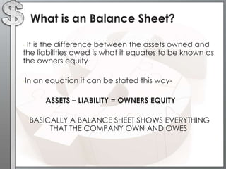 What is an Balance Sheet?
It is the difference between the assets owned and
the liabilities owed is what it equates to be known as
the owners equity
•

•In

an equation it can be stated this wayASSETS – LIABILITY = OWNERS EQUITY

•BASICALLY

A BALANCE SHEET SHOWS EVERYTHING
THAT THE COMPANY OWN AND OWES

 