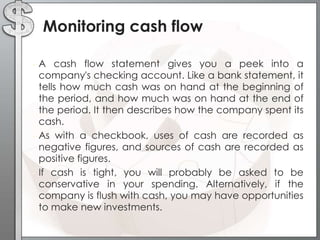Monitoring cash flow
•

•

•

A cash flow statement gives you a peek into a
company's checking account. Like a bank statement, it
tells how much cash was on hand at the beginning of
the period, and how much was on hand at the end of
the period. It then describes how the company spent its
cash.
As with a checkbook, uses of cash are recorded as
negative figures, and sources of cash are recorded as
positive figures.
If cash is tight, you will probably be asked to be
conservative in your spending. Alternatively, if the
company is flush with cash, you may have opportunities
to make new investments.

 
