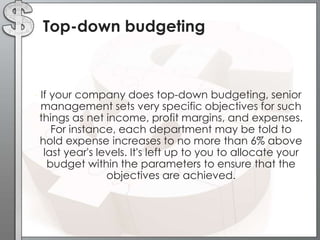 Top-down budgeting

•

If your company does top-down budgeting, senior
management sets very specific objectives for such
things as net income, profit margins, and expenses.
For instance, each department may be told to
hold expense increases to no more than 6% above
last year's levels. It's left up to you to allocate your
budget within the parameters to ensure that the
objectives are achieved.

 