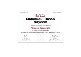 Certificate ID: 15,305 Issued on 06/10/2020
Ejaj Ahmad
Founder & President
Bangladesh Youth Leadership
Center
Ayaz Aziz
Product Manager, BYLCx
Bangladesh Youth Leadership
Center
Mahmudul Hasan
Nayeem
is awarded this Certificate of Completion for
Finance Essentials
an online course offered by
BYLCx and recognized by Bangladesh Youth Leadership Center
 