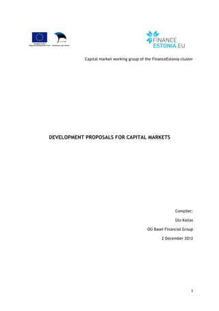 1	
  
	
  
Capital market working group of the FinanceEstonia cluster
DEVELOPMENT PROPOSALS FOR CAPITAL MARKETS
Compiler:
Ülo Kallas
OÜ Basel Financial Group
2 December 2012
 