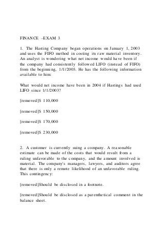 FINANCE –EXAM 3
1. The Hasting Company began operations on January 1, 2003
and uses the FIFO method in costing its raw material inventory.
An analyst is wondering what net income would have been if
the company had consistently followed LIFO (instead of FIFO)
from the beginning, 1/1/2003. He has the following information
available to him:
What would net income have been in 2004 if Hastings had used
LIFO since 1/1/2003?
[removed]$ 110,000
[removed]$ 150,000
[removed]$ 170,000
[removed]$ 230,000
2. A customer is currently suing a company. A reasonable
estimate can be made of the costs that would result from a
ruling unfavorable to the company, and the amount involved is
material. The company's managers, lawyers, and auditors agree
that there is only a remote likelihood of an unfavorable ruling.
This contingency:
[removed]Should be disclosed in a footnote.
[removed]Should be disclosed as a parenthetical comment in the
balance sheet.
 