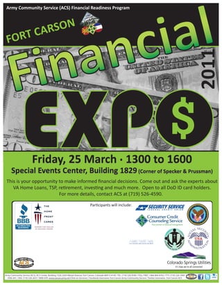 Army Community Service (ACS) Financial Readiness Program




       CARSON
  FORT




                                                                                                                                                                                       2011
                           Friday, 25 March . 1300 to 1600
      Special Events Center, Building 1829 (Corner of Specker & Prussman)
 This is your opportunity to make informed ﬁnancial decisions. Come out and ask the experts about
    VA Home Loans, TSP, retirement, investing and much more. Open to all DoD ID card holders.
                          For more details, contact ACS at (719) 526-4590.

                                                                                     Participants will include:




Army Community Service (ACS), ACS Center, Building 1526, 6303 Wetzel Avenue, Fort Carson, Colorado 80913-4104 / TEL: (719) 526-4590 / TOLL FREE 1-866-804-8763 / TTY: (719) 526-1949
  DSN: 691 / FAX: (719) 526-2637 / WEB SITE: www.carson.army.mil (Click on Services) / Facebook Username: Fort Carson Army Community Service / Twitter Username: Fort Carson ACS
 