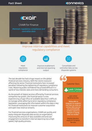 CXAIR for Finance
Maintain regulatory compliance and
centralise data
Fact Sheet
The last decade has had a huge impact on the global
ﬁnancial services industry. With the recent recession
aﬀecting the sector ﬁnancial institutions face increased
penalties following the tightening of regulatory compliance
rules. Restoring public conﬁdence has proved diﬃcult in a
world of low interest rates and more demanding consumers.
As the growth of digital services oﬀered by ﬁnancial services
companies has grown, the ﬁnancial sector is now
experiencing a huge inﬂux of available data that is diﬃcult
to manage while adhering to strict regulatory compliance
legislation. Leveraging the information within this data is key
for ﬁnancial institutions to improve customer acquisition
and open new revenue streams.
For ﬁnancial services organisations, CXAIR can quickly and
easily integrate disparate data across an organisation,
improving the amount of data available and end-user
engagement to transform internal reporting into a high
speed, high quality process.
Customer Story
“Being able to
integrate an analytics
tool that can draw on
various data sources
and automatically
produce reports in
minutes is exactly
what we needed.“
Improve internal capabilities and meet
regulatory compliance
Leek United
Building Society
Stephen Boulton,
Head of IT & Admin
Services
Meet
regulatory
compliance
Consolidate and
centralise data across
disparate systems
Improve enablement
and internal reporting
output
 