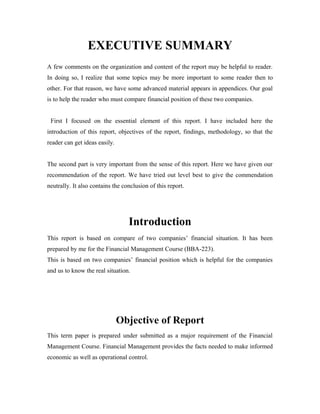 EXECUTIVE SUMMARY
A few comments on the organization and content of the report may be helpful to reader.
In doing so, I realize that some topics may be more important to some reader then to
other. For that reason, we have some advanced material appears in appendices. Our goal
is to help the reader who must compare financial position of these two companies.
First I focused on the essential element of this report. I have included here the
introduction of this report, objectives of the report, findings, methodology, so that the
reader can get ideas easily.
The second part is very important from the sense of this report. Here we have given our
recommendation of the report. We have tried out level best to give the commendation
neutrally. It also contains the conclusion of this report.
Introduction
This report is based on compare of two companies’ financial situation. It has been
prepared by me for the Financial Management Course (BBA-223).
This is based on two companies’ financial position which is helpful for the companies
and us to know the real situation.
Objective of Report
This term paper is prepared under submitted as a major requirement of the Financial
Management Course. Financial Management provides the facts needed to make informed
economic as well as operational control.
 