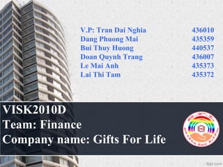 VISK2010D
Team: Finance
Company name: Gifts For Life
V.P: Tran Dai Nghia 436010
Dang Phuong Mai 435359
Bui Thuy Huong 440537
Doan Quynh Trang 436007
Le Mai Anh 435373
Lai Thi Tam 435372
 