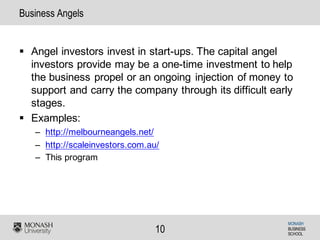 MONASH
BUSINESS
SCHOOL
10
Business Angels
§ Angel investors invest in start-ups. The capital angel
investors provide may be a one-time investment to help
the business propel or an ongoing injection of money to
support and carry the company through its difficult early
stages.
§ Examples:
– http://melbourneangels.net/
– http://scaleinvestors.com.au/
– This program
 