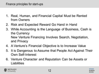MONASH
BUSINESS
SCHOOL
12
Finance principles for start-ups
1. Real, Human, and Financial Capital Must be Rented
from Owners
2. Risk and Expected Reward Go Hand in Hand
3. While Accounting is the Language of Business, Cash is
the Currency
New Venture Financing Involves Search, Negotiation,
and Privacy
4. A Venture’s Financial Objective is to Increase Value
5. It is Dangerous to Assume that People Act Against Their
Own Self-Interest
6. Venture Character and Reputation Can be Assets or
Liabilities
 