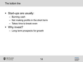 MONASH
BUSINESS
SCHOOL
14
The bottom line
§ Start-ups are usually:
– Burning cash
– Not making profits in the short term
– Takes time to break even
§ Why invest?
– Long term prospects for growth
 