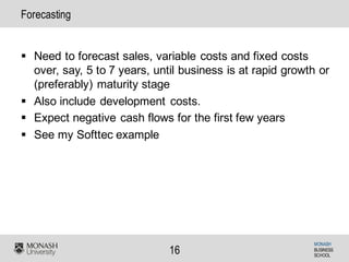 MONASH
BUSINESS
SCHOOL
16
Forecasting
§ Need to forecast sales, variable costs and fixed costs
over, say, 5 to 7 years, until business is at rapid growth or
(preferably) maturity stage
§ Also include development costs.
§ Expect negative cash flows for the first few years
§ See my Softtec example
 