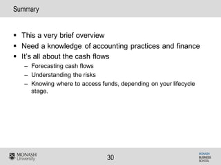 MONASH
BUSINESS
SCHOOL
30
Summary
§ This a very brief overview
§ Need a knowledge of accounting practices and finance
§ It’s all about the cash flows
– Forecasting cash flows
– Understanding the risks
– Knowing where to access funds, depending on your lifecycle
stage.
 