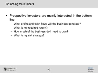 MONASH
BUSINESS
SCHOOL
4
Crunching the numbers
§ Prospective investors are mainly interested in the bottom
line
– What profits and cash flows will the business generate?
– What is my required return?
– How much of the business do I need to own?
– What is my exit strategy?
 