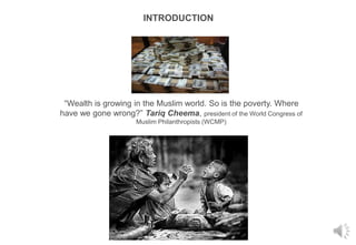 INTRODUCTION
“Wealth is growing in the Muslim world. So is the poverty. Where
have we gone wrong?” Tariq Cheema, president of the World Congress of
Muslim Philanthropists (WCMP)
 