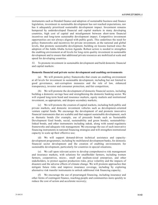 A/CONF.227/2025/L.1
11/42
25-09235
instruments such as blended finance and adoption of sustainable business and finance
legislation, investment in sustainable development has not reached expectations, nor
has it adequately prioritized sustainable development impact. Investment remains
hampered by underdeveloped financial and capital markets in many developing
countries, high cost of capital and misalignment between short-term financial
incentives and long-term sustainable development impact. Competitive investment
opportunities are not always aligned with public goals. This underlines the need for
policy frameworks and incentives for private investment, at the national and global
levels, that promote sustainable development, building on lessons learned since the
adoption of the Addis Ababa Action Agenda. Robust action is needed to strengthen
the enabling environment at all levels for long-term quality investment in sustainable
development and to ensure that additional private resources are mobilized at scale and
speed for developing countries.
32. To promote investment in sustainable development and build domestic financial
and capital markets:
Domestic financial and private sector development and enabling environments
(a) We will promote policy frameworks that create an enabling environment
at all levels for investment in sustainable development, including but not limited to
good governance, anti-corruption measures and the rule of law, enhanced
transparency, investor and consumer protection, and fair competition;
(b) We will promote the development of domestic financial sectors, including
building a domestic savings base and strengthening the domestic banking sector. We
will expand long-term bond and insurance markets, equity markets and institutional
investment, as appropriate, and deepen secondary markets;
(c) We will promote the creation of capital markets, including both public and
private markets, and domestic investment vehicles such as development-oriented
venture capital funds. We encourage the development of and promote innovative
financial instruments that are scalable and that support sustainable development, such
as thematic bonds (for example, use of proceeds bonds such as Sustainable
Development Goal bonds, social, sustainability and green bonds), sustainability-
linked bonds, and other instruments including sukuk, along with sound regulatory
frameworks and adequate risk management. We encourage the use of such innovative
financing instruments in national financing strategies and will strengthen institutional
capacity to scale up their effective use;
(d) We will support demand-driven technical assistance and capacity-
development programmes, including by multilateral development banks, for domestic
financial sector development and the creation of enabling environments for
sustainable development, particularly for countries in special situations;
(e) We call upon relevant actors to develop comprehensive risk management
and insurance markets, with solutions for smallholder farmers, including women
farmers, cooperatives, micro-, small and medium-sized enterprises, and other
stakeholders, to protect against production risks, price volatility and the impacts of
disasters and the adverse effects of climate change. We will promote approaches that
mitigate future risks and improve insurance coverage, including by exploring
alternative risk transfer instruments to unlock additional risk financing capacity;
(f) We encourage the use of prearranged financing, including insurance and
other forms of contingent finance, reaching people and communities more quickly to
reduce the cost of action and accelerate recovery;
 