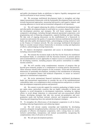 A/CONF.227/2025/L.1
25-09235
20/42
and public development banks on platforms to improve liquidity management and
risk diversification in local currency lending;
(h) We encourage multilateral development banks to strengthen and align
impact measurement frameworks with the Sustainable Development Goals and work
towards harmonized approaches, measuring both positive and negative impacts, and
ensuring adherence to social and environmental safeguards in all operations;
(i) We will support enhancing the ability of multilateral development banks
and other public development banks to work better as a system, aligned with country-
led development priorities and strategies. We will foster synergies based on
comparative advantages, including through enhanced operational cooperation, joint
programming and co-financing arrangements, capacity-building and peer learning.
We take note of ongoing discussions on the establishment of a framework to
incentivize and monitor the quality of cooperation between multilateral development
banks and other public development banks, acknowledging existing initiatives such
as the Finance in Common network. We also encourage multilateral development
banks to consider mutual reliance frameworks to minimize overlap and duplication
of efforts, acknowledging existing frameworks.
38. To improve development cooperation and access to development finance,
including concessional finance:
(a) We reiterate the invitation made in the Pact for the Future for multilateral
development banks, in consultation with the Secretary-General, to present options
and recommendations on new approaches to improve access to concessional finance
for developing countries, including projects with positive externalities in middle-
income countries;
(b) We will consider using complementary measures of progress that go
beyond gross domestic product as a complement to existing policies and practices.
These measures should reflect progress on the economic, social and environmental
dimensions of sustainable development, including in the consideration of informing
access to development finance and technical cooperation, to ensure an inclusive
approach to international cooperation;
(c) We invite international financial institutions, multilateral development
banks and international organizations to consider the use of the multidimensional
vulnerability index, as a complement to their existing practices and policies, to inform
their development cooperation policies and practices;
(d) We commit to provide support for countries graduating to higher income
per capita status, particularly countries that are highly vulnerable to shocks and
disasters, to avoid disruptions in development trajectories, including by making
efforts to avoid abrupt reductions in concessional and non-concessional official
finance, developing strategies that take into account pre-graduation and post-
graduation needs and facilitate tailored, coherent and integrated approaches to
financing and integrating these into national development strategies.
39. To strengthen the effectiveness of development cooperation in all its forms,
including reducing fragmentation and enhancing impact:
(a) We will elevate country ownership and leadership by developing
countries, alongside strengthened policy coherence by development partners, as core
principles of effective development cooperation, with a strong focus on results,
inclusive partnerships, transparency and mutual accountability, recognizing the
complementary roles of all actors at all levels;
(b) We call upon development partners:
 