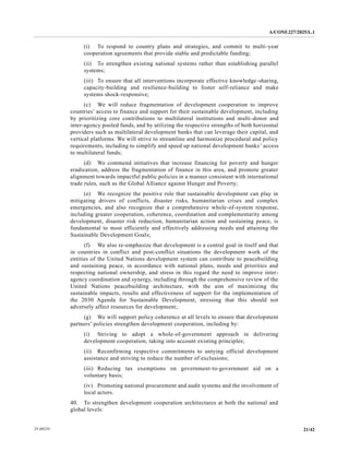 A/CONF.227/2025/L.1
21/42
25-09235
(i) To respond to country plans and strategies, and commit to multi-year
cooperation agreements that provide stable and predictable funding;
(ii) To strengthen existing national systems rather than establishing parallel
systems;
(iii) To ensure that all interventions incorporate effective knowledge-sharing,
capacity-building and resilience-building to foster self-reliance and make
systems shock-responsive;
(c) We will reduce fragmentation of development cooperation to improve
countries’ access to finance and support for their sustainable development, including
by prioritizing core contributions to multilateral institutions and multi-donor and
inter-agency pooled funds, and by utilizing the respective strengths of both horizontal
providers such as multilateral development banks that can leverage their capital, and
vertical platforms. We will strive to streamline and harmonize procedural and policy
requirements, including to simplify and speed up national development banks’ access
to multilateral funds;
(d) We commend initiatives that increase financing for poverty and hunger
eradication, address the fragmentation of finance in this area, and promote greater
alignment towards impactful public policies in a manner consistent with international
trade rules, such as the Global Alliance against Hunger and Poverty;
(e) We recognize the positive role that sustainable development can play in
mitigating drivers of conflicts, disaster risks, humanitarian crises and complex
emergencies, and also recognize that a comprehensive whole-of-system response,
including greater cooperation, coherence, coordination and complementarity among
development, disaster risk reduction, humanitarian action and sustaining peace, is
fundamental to most efficiently and effectively addressing needs and attaining the
Sustainable Development Goals;
(f) We also re-emphasize that development is a central goal in itself and that
in countries in conflict and post-conflict situations the development work of the
entities of the United Nations development system can contribute to peacebuilding
and sustaining peace, in accordance with national plans, needs and priorities and
respecting national ownership, and stress in this regard the need to improve inter-
agency coordination and synergy, including through the comprehensive review of the
United Nations peacebuilding architecture, with the aim of maximizing the
sustainable impacts, results and effectiveness of support for the implementation of
the 2030 Agenda for Sustainable Development, stressing that this should not
adversely affect resources for development;
(g) We will support policy coherence at all levels to ensure that development
partners’ policies strengthen development cooperation, including by:
(i) Striving to adopt a whole-of-government approach in delivering
development cooperation, taking into account existing principles;
(ii) Reconfirming respective commitments to untying official development
assistance and striving to reduce the number of exclusions;
(iii) Reducing tax exemptions on government-to-government aid on a
voluntary basis;
(iv) Promoting national procurement and audit systems and the involvement of
local actors.
40. To strengthen development cooperation architectures at both the national and
global levels:
 
