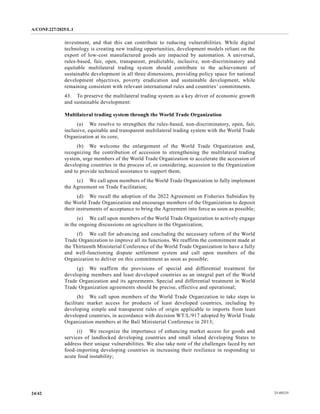 A/CONF.227/2025/L.1
25-09235
24/42
investment, and that this can contribute to reducing vulnerabilities. While digital
technology is creating new trading opportunities, development models reliant on the
export of low-cost manufactured goods are impacted by automation. A universal,
rules-based, fair, open, transparent, predictable, inclusive, non-discriminatory and
equitable multilateral trading system should contribute to the achievement of
sustainable development in all three dimensions, providing policy space for national
development objectives, poverty eradication and sustainable development, while
remaining consistent with relevant international rules and countries’ commitments.
43. To preserve the multilateral trading system as a key driver of economic growth
and sustainable development:
Multilateral trading system through the World Trade Organization
(a) We resolve to strengthen the rules-based, non-discriminatory, open, fair,
inclusive, equitable and transparent multilateral trading system with the World Trade
Organization at its core;
(b) We welcome the enlargement of the World Trade Organization and,
recognizing the contribution of accession to strengthening the multilateral trading
system, urge members of the World Trade Organization to accelerate the accession of
developing countries in the process of, or considering, accession to the Organization
and to provide technical assistance to support them;
(c) We call upon members of the World Trade Organization to fully implement
the Agreement on Trade Facilitation;
(d) We recall the adoption of the 2022 Agreement on Fisheries Subsidies by
the World Trade Organization and encourage members of the Organization to deposit
their instruments of acceptance to bring the Agreement into force as soon as possible;
(e) We call upon members of the World Trade Organization to actively engage
in the ongoing discussions on agriculture in the Organization;
(f) We call for advancing and concluding the necessary reform of the World
Trade Organization to improve all its functions. We reaffirm the commitment made at
the Thirteenth Ministerial Conference of the World Trade Organization to have a fully
and well-functioning dispute settlement system and call upon members of the
Organization to deliver on this commitment as soon as possible;
(g) We reaffirm the provisions of special and differential treatment for
developing members and least developed countries as an integral part of the World
Trade Organization and its agreements. Special and differential treatment in World
Trade Organization agreements should be precise, effective and operational;
(h) We call upon members of the World Trade Organization to take steps to
facilitate market access for products of least developed countries, including by
developing simple and transparent rules of origin applicable to imports from least
developed countries, in accordance with decision WT/L/917 adopted by World Trade
Organization members at the Bali Ministerial Conference in 2013;
(i) We recognize the importance of enhancing market access for goods and
services of landlocked developing countries and small island developing States to
address their unique vulnerabilities. We also take note of the challenges faced by net
food-importing developing countries in increasing their resilience in responding to
acute food instability;
 