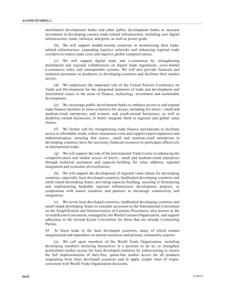 A/CONF.227/2025/L.1
25-09235
26/42
multilateral development banks and other public development banks to increase
investment in developing country trade-related infrastructure, including core digital
infrastructure, roads, railways, and ports, as well as power grids;
(b) We will support middle-income countries in modernizing their trade-
related infrastructure, expanding logistics networks and enhancing regional trade
corridors to reduce trade costs and improve global competitiveness;
(c) We will support digital trade and e-commerce by strengthening
multilateral and regional collaboration on digital trade regulations, cross-border
e-commerce rules, and interoperable systems. We will also provide financial and
technical assistance to producers in developing countries and facilitate their market
access;
(d) We underscore the important role of the United Nations Conference on
Trade and Development for the integrated treatment of trade and development and
interrelated issues in the areas of finance, technology, investment and sustainable
development;
(e) We encourage public development banks to enhance access to and expand
trade finance facilities to remove barriers for access, including for micro-, small and
medium-sized enterprises, and women- and youth-owned businesses, as well as
disability-owned businesses, to better integrate them in regional and global value
chains;
(f) We further call for strengthening trade finance mechanisms to facilitate
access to affordable credit, reduce transaction costs and support export expansion and
industrialization, ensuring that micro-, small and medium-sized enterprises in
developing countries have the necessary financial resources to participate effectively
in international trade;
(g) We will support the role of the International Trade Centre in enhancing the
competitiveness and market access of micro-, small and medium-sized enterprises
through technical assistance and capacity-building for value addition, regional
integration and economic diversification;
(h) We will support the development of regional value chains for developing
countries, especially least developed countries, landlocked developing countries and
small island developing States, providing capacity-building, assisting in formulating
and implementing bankable regional infrastructure development projects, in
cooperation with transit countries and partners to encourage connectivity and
integration;
(i) We invite least developed countries, landlocked developing countries and
small island developing States to consider accession to the International Convention
on the Simplification and Harmonization of Customs Procedures, also known as the
revised Kyoto Convention, managed by the World Customs Organization, and support
adherence to the revised Kyoto Convention for those that are already Contracting
Parties.
45. To boost trade in the least developed countries, many of which remain
marginalized and dependent on natural resources and primary commodity exports:
(a) We call upon members of the World Trade Organization, including
developing members declaring themselves in a position to do so, to strengthen
preferential market access for least developed countries by endeavouring to ensure
the full implementation of duty-free, quota-free market access for all products
originating from least developed countries and to apply simple rules of origin,
consistent with World Trade Organization decisions;
 