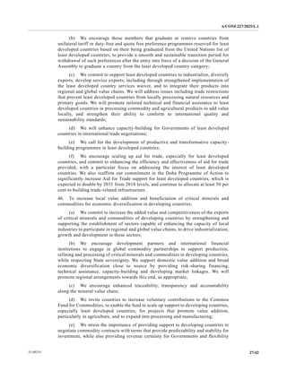 A/CONF.227/2025/L.1
27/42
25-09235
(b) We encourage those members that graduate or remove countries from
unilateral tariff or duty-free and quota free preference programmes reserved for least
developed countries based on their being graduated from the United Nations list of
least developed countries, to provide a smooth and sustainable transition period for
withdrawal of such preferences after the entry into force of a decision of the General
Assembly to graduate a country from the least developed country category;
(c) We commit to support least developed countries to industrialize, diversify
exports, develop service exports, including through strengthened implementation of
the least developed country services waiver, and to integrate their products into
regional and global value chains. We will address issues including trade restrictions
that prevent least developed countries from locally processing natural resources and
primary goods. We will promote tailored technical and financial assistance to least
developed countries in processing commodity and agricultural products to add value
locally, and strengthen their ability to conform to international quality and
sustainability standards;
(d) We will enhance capacity-building for Governments of least developed
countries in international trade negotiations;
(e) We call for the development of productive and transformative capacity-
building programmes in least developed countries;
(f) We encourage scaling up aid for trade, especially for least developed
countries, and commit to enhancing the efficiency and effectiveness of aid for trade
provided, with a particular focus on addressing the interest of least developed
countries. We also reaffirm our commitment in the Doha Programme of Action to
significantly increase Aid for Trade support for least developed countries, which is
expected to double by 2031 from 2018 levels, and continue to allocate at least 50 per
cent to building trade-related infrastructure.
46. To increase local value addition and beneficiation of critical minerals and
commodities for economic diversification in developing countries:
(a) We commit to increase the added value and competitiveness of the exports
of critical minerals and commodities of developing countries by strengthening and
supporting the establishment of sectors capable of enhancing the capacity of local
industries to participate in regional and global value chains, to drive industrialization,
growth and development in those sectors;
(b) We encourage development partners and international financial
institutions to engage in global commodity partnerships to support production,
refining and processing of critical minerals and commodities in developing countries,
while respecting State sovereignty. We support domestic value addition and broad
economic diversification close to source by providing risk-sharing financing,
technical assistance, capacity-building and developing market linkages. We will
promote regional arrangements towards this end, as appropriate;
(c) We encourage enhanced traceability, transparency and accountability
along the mineral value chain;
(d) We invite countries to increase voluntary contributions to the Common
Fund for Commodities, to enable the fund to scale up support to developing countries,
especially least developed countries, for projects that promote value addition,
particularly in agriculture, and to expand into processing and manufacturing;
(e) We stress the importance of providing support to developing countries to
negotiate commodity contracts with terms that provide predictability and stability for
investment, while also providing revenue certainty for Governments and flexibility
 