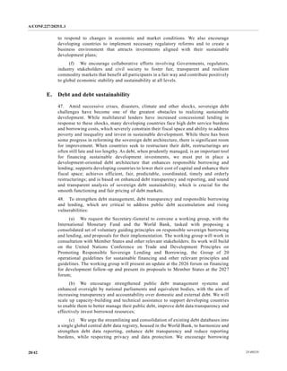 A/CONF.227/2025/L.1
25-09235
28/42
to respond to changes in economic and market conditions. We also encourage
developing countries to implement necessary regulatory reforms and to create a
business environment that attracts investments aligned with their sustainable
development plans;
(f) We encourage collaborative efforts involving Governments, regulators,
industry stakeholders and civil society to foster fair, transparent and resilient
commodity markets that benefit all participants in a fair way and contribute positively
to global economic stability and sustainability at all levels.
E. Debt and debt sustainability
47. Amid successive crises, disasters, climate and other shocks, sovereign debt
challenges have become one of the greatest obstacles to realizing sustainable
development. While multilateral lenders have increased concessional lending in
response to these shocks, many developing countries face high debt service burdens
and borrowing costs, which severely constrain their fiscal space and ability to address
poverty and inequality and invest in sustainable development. While there has been
some progress in reforming the sovereign debt architecture, there is significant room
for improvement. When countries seek to restructure their debt, restructurings are
often still late and too lengthy. As debt, when prudently managed, is an important tool
for financing sustainable development investments, we must put in place a
development-oriented debt architecture that enhances responsible borrowing and
lending; supports developing countries to lower their cost of capital and enhance their
fiscal space; achieves efficient, fair, predictable, coordinated, timely and orderly
restructurings; and is based on enhanced debt transparency and reporting, and sound
and transparent analysis of sovereign debt sustainability, which is crucial for the
smooth functioning and fair pricing of debt markets.
48. To strengthen debt management, debt transparency and responsible borrowing
and lending, which are critical to address public debt accumulation and rising
vulnerabilities:
(a) We request the Secretary-General to convene a working group, with the
International Monetary Fund and the World Bank, tasked with proposing a
consolidated set of voluntary guiding principles on responsible sovereign borrowing
and lending, and proposals for their implementation. The working group will work in
consultation with Member States and other relevant stakeholders. Its work will build
on the United Nations Conference on Trade and Development Principles on
Promoting Responsible Sovereign Lending and Borrowing, the Group of 20
operational guidelines for sustainable financing and other relevant principles and
guidelines. The working group will present an update at the 2026 forum on financing
for development follow-up and present its proposals to Member States at the 2027
forum;
(b) We encourage strengthened public debt management systems and
enhanced oversight by national parliaments and equivalent bodies, with the aim of
increasing transparency and accountability over domestic and external debt. We will
scale up capacity-building and technical assistance to support developing countries
to enable them to better manage their public debt, improve debt data transparency and
effectively invest borrowed resources;
(c) We urge the streamlining and consolidation of existing debt databases into
a single global central debt data registry, housed in the World Bank, to harmonize and
strengthen debt data reporting, enhance debt transparency and reduce reporting
burdens, while respecting privacy and data protection. We encourage borrowing
 