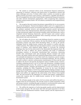 A/CONF.227/2025/L.1
3/42
25-09235
7. We commit to continued reform of the international financial architecture,
enhancing its resilience, coherence and effectiveness in responding to present and
future challenges and crises. To better reflect today’s realities, we commit to make
global economic governance more inclusive, representative, equitable and effective.
We will strengthen the roles of the United Nations, international financial institutions
and other relevant international organizations, while recognizing their respective
mandates and governance bodies. We will enhance coordination and complementarity
among them.
8. We recognize that each country has primary responsibility for its own economic
and social development. National development efforts need to be supported by an
enabling international economic environment and effective means of implementation
that promote sustained, inclusive and sustainable economic growth, and prevent
external shocks from disproportionately affecting developing countries. We commit
to align international support with national strategies, plans and frameworks, such as
integrated national financing frameworks, and will respect each country’s policy
space to pursue sustainable development while remaining consistent with relevant
international rules and commitments.
9. We will address the diverse needs and challenges faced by countries in special
situations, in particular African countries, the least developed countries, landlocked
developing countries and small island developing States, as well as the specific
challenges faced by middle-income countries and countries in conflict and post-
conflict situations. We reaffirm that least developed countries, as the most vulnerable
group of countries, need enhanced global support to overcome the structural
challenges they face for the achievement of the Sustainable Development Goals. We
reaffirm the need to address the special challenges and needs of landlocked
developing countries in structurally transforming their economies, harnessing
benefits from international trade and developing efficient transport and transit
systems. We further reaffirm that small island developing States remain a special case
for sustainable development in view of their small size, remoteness, narrow resource
and export base and exposure to global environmental challenges. We also reaffirm
the need to achieve a positive socioeconomic transformation in Africa and the need
to address the diverse and specific development needs of middle-income countries,
including combating poverty in all of its forms and dimensions, including extreme
and multidimensional poverty. We commit to support and implement the relevant
development agendas, strategies and programmes of action for countries in special
situations, including the Doha Programme of Action for the Least Developed
Countries,6
the Programme of Action for Landlocked Developing Countries for the
Decade 2024–20347
and the Antigua and Barbuda Agenda for Small Island Developing
States,8
and reaffirm our support for the achievement of the African Union Agenda
2063. We look forward to the elaboration of a specific inter-agency, comprehensive,
system-wide response plan for middle-income countries by the United Nations
development system.
10. We will place people at the centre of all our actions and reaffirm the path to a
brighter future for all of humanity. We will take action to combat inequalities within
and among countries, including through investment in social protection systems and
human development and through enhanced international cooperation.
11. We reaffirm the imperative of achieving gender equality and the empowerment
of all women and girls. We will ensure their full and equal enjoyment of all their
human rights and fundamental freedoms. Gender equality and the empowerment of
__________________
6
Resolution 76/258, annex.
7
Resolution 79/233, annex.
8
Resolution 78/317, annex.
 