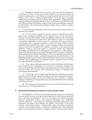 A/CONF.227/2025/L.1
31/42
25-09235
(f) Building on existing work, the review of the sovereign debt architecture
envisioned in the Pact for the Future and the update by the Secretary-General on
progress and proposals, we will initiate an intergovernmental process at the United
Nations, with a view to making recommendations for closing gaps in the debt
architecture and exploring options to address debt sustainability, including through
holding a dialogue among States Members of the United Nations, the Paris Club, and
other official creditors and debtors, along with the International Monetary Fund and
the World Bank, other multilateral development banks, private creditors and other
relevant actors.
51. To ensure that debt sustainability and credit assessments are accurate, objective
and long term-oriented:
(a) We will promote transparent, accurate, objective and long-term model-
based credit assessments. Building on the ongoing review of the International
Monetary Fund and World Bank’s Debt Sustainability Framework for Low-Income
Countries, we encourage the Fund and the World Bank to continue to refine debt
sustainability assessments to better account for sustainable development priorities
and spending needs, including in relation to climate and nature actions; consider
multidimensional vulnerabilities; better account for spillover effects from monetary
policies; account for investments (for example, in resilience, nature protection and
productive capacity) and their impact on long-term growth and sustainable
development, including by better reflecting the asset perspective, which requires a
longer-term outlook; and more accurately distinguish between solvency and liquidity.
We encourage the Fund and the World Bank to continue to implement revisions in an
open and consultative manner, including discussing the recommendations of the
independent Expert Review on Debt, Nature and Climate. We invite these institutions
and other relevant stakeholders to strengthen countries’ capacities to carry out their
own debt sustainability assessments;
(b) We call upon credit rating agencies to similarly refine their methodologies,
while respecting their independence, to account for investments, lengthen time
horizons for credit analysis, publish long-term ratings based on scenario analysis, and
positively reflect the long-term debt sustainability benefits of voluntary debt
restructurings and treatments;
(c) We will take action to address high debt premium of borrowing countries,
especially in Africa, that pay significantly higher interest rates compared to their peers
despite similar risk ratings. Actions will include, but are not limited to, capacity-
building to enable them to engage effectively with financial market actors, including
credit rating agencies;
(d) We welcome the establishment of the Africa Credit Rating Agency and
look forward to its full operationalization.
F. International financial architecture and systemic issues
52. From Monterrey to Sevilla, we have emphasized the importance of continuing
to reform global economic governance and strengthen the United Nations leadership
role in promoting development to arrive at a stronger, more coherent and more
inclusive international economic and financial architecture. The international
financial architecture – the existing set of international financial frameworks, rules,
institutions and markets that safeguard the stability and function of the global
monetary and financial systems – fundamentally shapes sustainable development
outcomes. International economic and financial institutions have made significant
efforts towards institutional reform, including to preserve macroeconomic stability
 