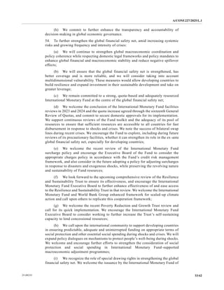 A/CONF.227/2025/L.1
33/42
25-09235
(h) We commit to further enhance the transparency and accountability of
decision-making in global economic governance.
54. To further strengthen the global financial safety net, amid increasing systemic
risks and growing frequency and intensity of crises:
(a) We will continue to strengthen global macroeconomic coordination and
policy coherence while respecting domestic legal frameworks and policy mandates to
enhance global financial and macroeconomic stability and reduce negative spillover
effects;
(b) We will ensure that the global financial safety net is strengthened, has
better coverage and is more reliable, and we will consider taking into account
multidimensional vulnerability. These measures would allow developing countries to
build resilience and expand investment in their sustainable development and take on
greater leverage;
(c) We remain committed to a strong, quota-based and adequately resourced
International Monetary Fund at the centre of the global financial safety net;
(d) We welcome the conclusion of the International Monetary Fund facilities
reviews in 2023 and 2024 and the quota increase agreed through the sixteenth General
Review of Quotas, and commit to secure domestic approvals for its implementation.
We support continuous reviews of the Fund toolkit and the adequacy of its pool of
resources to ensure that sufficient resources are accessible to all countries for fast
disbursement in response to shocks and crises. We note the success of bilateral swap
lines during recent crises. We encourage the Fund to explore, including during future
reviews of its precautionary facilities, whether it can strengthen its role in the ex-ante
global financial safety net, especially for developing countries;
(e) We welcome the recent review of the International Monetary Fund
surcharge policy and encourage the Executive Board of the Fund to consider the
appropriate charges policy in accordance with the Fund’s credit risk management
framework, and also consider in the future adopting a policy for adjusting surcharges
in response to disasters and exogenous shocks, while preserving the revolving nature
and sustainability of Fund resources;
(f) We look forward to the upcoming comprehensive review of the Resilience
and Sustainability Trust to ensure its effectiveness, and encourage the International
Monetary Fund Executive Board to further enhance effectiveness of and ease access
to the Resilience and Sustainability Trust in that review. We welcome the International
Monetary Fund and World Bank Group enhanced framework for scaled-up climate
action and call upon others to replicate this cooperation framework;
(g) We welcome the recent Poverty Reduction and Growth Trust review and
call for its quick implementation. We encourage the International Monetary Fund
Executive Board to consider working to further increase the Trust’s self-sustaining
capacity to lend concessional resources;
(h) We call upon the international community to support developing countries
in ensuring predictable, adequate and uninterrupted funding on appropriate terms of
social protection and other essential social spending during shocks and crises. We will
expand policy dialogues on mechanisms to protect people’s well-being during shocks.
We welcome and encourage further efforts to strengthen the consideration of social
protection and social spending in International Monetary Fund-supported
macroeconomic adjustment programmes;
(i) We recognize the role of special drawing rights in strengthening the global
financial safety net. We welcome the issuance by the International Monetary Fund of
 