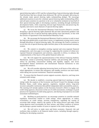 A/CONF.227/2025/L.1
25-09235
34/42
special drawing rights in 2021 and the rechannelling of special drawing rights through
Fund facilities that have already been disbursed. We call for promptly delivering on
the already made special drawing rights rechannelling pledges. We encourage
additional countries to join the voluntary special drawing rights rechannelling effort,
and call upon countries in a position to do so to voluntarily rechannel at least half of
their special drawing rights to developing countries, including through multilateral
development banks, while respecting relevant legal frameworks and preserving the
liquidity and reserve asset character of special drawing rights;
(j) We invite the International Monetary Fund Executive Board to consider
designing a special drawing rights playbook that provides operational guidance and
strengthens the role of special drawing rights during crises and shocks, in line with
the Articles of Agreement of the International Monetary Fund;
(k) We encourage the International Monetary Fund to continue to seek to meet
the long-term global need, as and when it arises, to supplement existing reserve assets
through allocations of special drawing rights. We encourage the Fund to continue to
review the role of special drawing rights and their place in the international monetary
system;
(l) We commit to strengthen existing regional and cross-regional financial
arrangements, and close gaps in coverage by supporting the creation of robust new
regional financial arrangements and solutions, especially in Africa, to enhance the
complementarity of the layers of the global financial safety net;
(m) We will support the operationalization of the African Financing Stability
Mechanism, aimed at promoting financial stability and preventing debt crises in
Africa by providing concessional lending and liquidity support, and invite
development finance institutions and international financial institutions to also
support this initiative;
(n) We will consider adjusting borrowing limits in all layers of the safety net,
where appropriate, to ensure that emergency and standby resources can meet needs,
while taking into account institutions’ financial sustainability.
55. To ensure that the financial system supports accurate, objective, and long-term
oriented credit ratings:
(a) We decide to establish a recurring special high-level meeting on credit
ratings under the auspices of the Economic and Social Council for dialogue among
Member States, credit rating agencies, regulators, standard setters, long-term
investors and public institutions that publish independent debt sustainability analysis.
The meeting will include updates on the Secretary-General’s efforts to engage with
credit rating agencies, discussion on the use of credit assessments, exchanges on good
practices for regulation of credit rating agencies, and sharing of perspectives on credit
assessment methodologies;
(b) Building on good practices, we encourage countries to consider national
regulatory frameworks related to credit ratings, where appropriate, to reduce
overreliance on credit ratings, increase transparency regarding the issuing of
sovereign debt ratings, improve the quality of the rating process and make credit
rating agencies more accountable for their actions, and reduce conflicts of interest
and encourage a greater number of actors to operate in the credit rating market;
(c) We will strive to make more and better economic, financial, risk and
resilience data available to all financial market actors, including through capacity-
building for developing countries;
 