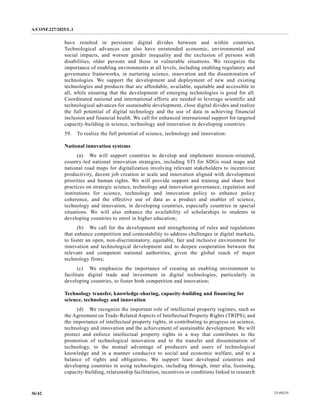 A/CONF.227/2025/L.1
25-09235
36/42
have resulted in persistent digital divides between and within countries.
Technological advances can also have unintended economic, environmental and
social impacts, and worsen gender inequality and the exclusion of persons with
disabilities, older persons and those in vulnerable situations. We recognize the
importance of enabling environments at all levels, including enabling regulatory and
governance frameworks, in nurturing science, innovation and the dissemination of
technologies. We support the development and deployment of new and existing
technologies and products that are affordable, available, equitable and accessible to
all, while ensuring that the development of emerging technologies is good for all.
Coordinated national and international efforts are needed to leverage scientific and
technological advances for sustainable development, close digital divides and realize
the full potential of digital technology and the use of data in achieving financial
inclusion and financial health. We call for enhanced international support for targeted
capacity-building in science, technology and innovation in developing countries.
59. To realize the full potential of science, technology and innovation:
National innovation systems
(a) We will support countries to develop and implement mission-oriented,
country-led national innovation strategies, including STI for SDGs road maps and
national road maps for digitalization involving relevant stakeholders to incentivize
productivity, decent job creation at scale and innovation aligned with development
priorities and human rights. We will provide support and training and share best
practices on strategic science, technology and innovation governance, regulation and
institutions for science, technology and innovation policy to enhance policy
coherence, and the effective use of data as a product and enabler of science,
technology and innovation, in developing countries, especially countries in special
situations. We will also enhance the availability of scholarships to students in
developing countries to enrol in higher education;
(b) We call for the development and strengthening of rules and regulations
that enhance competition and contestability to address challenges in digital markets,
to foster an open, non-discriminatory, equitable, fair and inclusive environment for
innovation and technological development and to deepen cooperation between the
relevant and competent national authorities, given the global reach of major
technology firms;
(c) We emphasize the importance of creating an enabling environment to
facilitate digital trade and investment in digital technologies, particularly in
developing countries, to foster both competition and innovation;
Technology transfer, knowledge-sharing, capacity-building and financing for
science, technology and innovation
(d) We recognize the important role of intellectual property regimes, such as
the Agreement on Trade-Related Aspects of Intellectual Property Rights (TRIPS), and
the importance of intellectual property rights, in contributing to progress on science,
technology and innovation and the achievement of sustainable development. We will
protect and enforce intellectual property rights in a way that contributes to the
promotion of technological innovation and to the transfer and dissemination of
technology, to the mutual advantage of producers and users of technological
knowledge and in a manner conducive to social and economic welfare, and to a
balance of rights and obligations. We support least developed countries and
developing countries in using technologies, including through, inter alia, licensing,
capacity-building, relationship facilitation, incentives or conditions linked to research
 