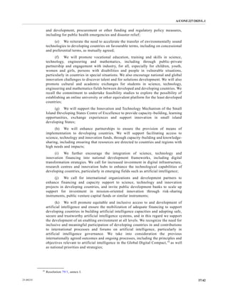 A/CONF.227/2025/L.1
37/42
25-09235
and development, procurement or other funding and regulatory policy measures,
including for public health emergencies and disaster relief;
(e) We reiterate the need to accelerate the transfer of environmentally sound
technologies to developing countries on favourable terms, including on concessional
and preferential terms, as mutually agreed;
(f) We will promote vocational education, training and skills in science,
technology, engineering and mathematics, including through public-private
partnership and engagement with industry, for all, especially for children, youth,
women and girls, persons with disabilities and people in vulnerable situations,
particularly in countries in special situations. We also encourage national and global
innovation challenges to discover talent and for solutions development. We will also
promote cultural and academic exchanges for students in science, technology,
engineering and mathematics fields between developed and developing countries. We
recall the commitment to undertake feasibility studies to explore the possibility of
establishing an online university or other equivalent platform for the least developed
countries;
(g) We will support the Innovation and Technology Mechanism of the Small
Island Developing States Centre of Excellence to provide capacity-building, learning
opportunities, exchange experiences and support innovation in small island
developing States;
(h) We will enhance partnerships to ensure the provision of means of
implementation to developing countries. We will support facilitating access to
science, technology and innovation funds, through capacity-building and knowledge-
sharing, including ensuring that resources are directed to countries and regions with
high needs and impacts;
(i) We further encourage the integration of science, technology and
innovation financing into national development frameworks, including digital
transformation strategies. We call for increased investment in digital infrastructure,
research centres and innovation hubs to enhance the technological capabilities of
developing countries, particularly in emerging fields such as artificial intelligence;
(j) We call for international organizations and development partners to
enhance financing and capacity support to science, technology and innovation
projects in developing countries, and invite public development banks to scale up
support for investment in mission-oriented innovation through risk-sharing
instruments, public venture capital funds or similar instruments;
(k) We will promote equitable and inclusive access to and development of
artificial intelligence and ensure the mobilization of adequate financing to support
developing countries in building artificial intelligence capacities and adopting safe,
secure and trustworthy artificial intelligence systems, and in this regard we support
the development of an enabling environment at all levels. We recognize the need for
inclusive and meaningful participation of developing countries in and contributions
to international processes and forums on artificial intelligence, particularly in
artificial intelligence governance. We take into consideration the previous
internationally agreed outcomes and ongoing processes, including the principles and
objectives relevant to artificial intelligence in the Global Digital Compact,19
as well
as national priorities and strategies;
__________________
19
Resolution 79/1, annex I.
 
