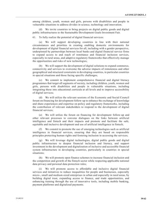 A/CONF.227/2025/L.1
39/42
25-09235
among children, youth, women and girls, persons with disabilities and people in
vulnerable situations to address divides in science, technology and innovation;
(d) We invite countries to bring projects on digital public goods and digital
public infrastructures to the Sustainable Development Goals Investment Fair.
61. To fully realize the potential of digital financial services:
(a) We will support developing countries in line with their national
circumstances and priorities in creating enabling domestic environments for
development of digital financial services for all, including with a gender perspective,
underpinned by partnerships between local banks and digital financial service firms
to expand access to and reach of remittance and financial inclusion services,
especially in rural areas, and adaptive regulatory frameworks that effectively manage
the opportunities and risks of new technologies;
(b) We will support the development of digital solutions to expand commerce,
connectivity and services to overcome the adverse impacts of remoteness and other
geographical and structural constraints in developing countries, in particular countries
in special situations and those facing specific challenges;
(c) We commit to implement comprehensive financial and digital literacy
programmes that target all segments of society, including children, youth, women and
girls, persons with disabilities and people in vulnerable situations, including
integrating these into educational curricula at all levels and to improve accessibility
of digital services;
(d) We will utilize the relevant sessions of the Economic and Social Council
forum on financing for development follow-up to enhance the exchange of knowledge
and share experiences and expertise on policy and regulatory frameworks, including
the contribution of relevant stakeholders to respond to the development of digital
financial services;
(e) We will utilize the forum on financing for development follow-up and
other relevant processes to convene dialogues on the links between artificial
intelligence and fintech and their impacts and promote and facilitate the safe,
equitable and inclusive development and use of artificial intelligence in fintech;
(f) We commit to promote the use of emerging technologies such as artificial
intelligence in financial services, ensuring that they are based on responsible
principles protecting human rights and fostering inclusion in accessing the services;
(g) We will leverage digital technologies, digital public goods and digital
public infrastructure to deepen financial inclusion and literacy, and support
investment in the development and digitalization of inclusive and accessible financial
system infrastructure in developing countries, particularly in countries in special
situations;
(h) We will promote open finance schemes to increase financial inclusion and
the competition and growth of the fintech sector while respecting applicable national
data privacy and personal data protection rules;
(i) We will promote access to affordable and inclusive digital financial
services and initiatives to reduce inequalities for people and businesses, especially
micro-, small and medium-sized enterprises in urban and especially in rural areas, by
building digital trust, expanding access to finance, and trade opportunities, and
enhancing training through the use of innovative tools, including mobile banking,
payment platforms and digitalized payments.
 
