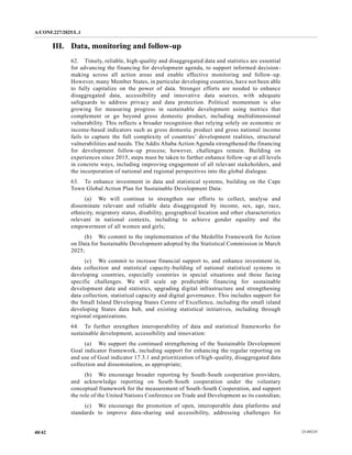 A/CONF.227/2025/L.1
25-09235
40/42
III. Data, monitoring and follow-up
62. Timely, reliable, high-quality and disaggregated data and statistics are essential
for advancing the financing for development agenda, to support informed decision-
making across all action areas and enable effective monitoring and follow-up.
However, many Member States, in particular developing countries, have not been able
to fully capitalize on the power of data. Stronger efforts are needed to enhance
disaggregated data, accessibility and innovative data sources, with adequate
safeguards to address privacy and data protection. Political momentum is also
growing for measuring progress in sustainable development using metrics that
complement or go beyond gross domestic product, including multidimensional
vulnerability. This reflects a broader recognition that relying solely on economic or
income-based indicators such as gross domestic product and gross national income
fails to capture the full complexity of countries’ development realities, structural
vulnerabilities and needs. The Addis Ababa Action Agenda strengthened the financing
for development follow-up process; however, challenges remain. Building on
experiences since 2015, steps must be taken to further enhance follow-up at all levels
in concrete ways, including improving engagement of all relevant stakeholders, and
the incorporation of national and regional perspectives into the global dialogue.
63. To enhance investment in data and statistical systems, building on the Cape
Town Global Action Plan for Sustainable Development Data:
(a) We will continue to strengthen our efforts to collect, analyse and
disseminate relevant and reliable data disaggregated by income, sex, age, race,
ethnicity, migratory status, disability, geographical location and other characteristics
relevant in national contexts, including to achieve gender equality and the
empowerment of all women and girls;
(b) We commit to the implementation of the Medellín Framework for Action
on Data for Sustainable Development adopted by the Statistical Commission in March
2025;
(c) We commit to increase financial support to, and enhance investment in,
data collection and statistical capacity-building of national statistical systems in
developing countries, especially countries in special situations and those facing
specific challenges. We will scale up predictable financing for sustainable
development data and statistics, upgrading digital infrastructure and strengthening
data collection, statistical capacity and digital governance. This includes support for
the Small Island Developing States Centre of Excellence, including the small island
developing States data hub, and existing statistical initiatives, including through
regional organizations.
64. To further strengthen interoperability of data and statistical frameworks for
sustainable development, accessibility and innovation:
(a) We support the continued strengthening of the Sustainable Development
Goal indicator framework, including support for enhancing the regular reporting on
and use of Goal indicator 17.3.1 and prioritization of high-quality, disaggregated data
collection and dissemination, as appropriate;
(b) We encourage broader reporting by South-South cooperation providers,
and acknowledge reporting on South-South cooperation under the voluntary
conceptual framework for the measurement of South-South Cooperation, and support
the role of the United Nations Conference on Trade and Development as its custodian;
(c) We encourage the promotion of open, interoperable data platforms and
standards to improve data-sharing and accessibility, addressing challenges for
 