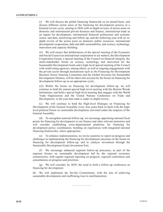A/CONF.227/2025/L.1
25-09235
42/42
(i) We will discuss the global financing framework on an annual basis, and
discuss different action areas of the financing for development process in a
biennial review cycle, starting in 2026 with in-depth reviews of action areas on
domestic and international private business and finance, international trade as
an engine for development, international financial architecture and systemic
issues, and data, monitoring and follow-up, and the following year with an in-
depth review of the action areas on domestic public resources, international
development cooperation, debt and debt sustainability, and science, technology,
innovation and capacity-building;
(ii) We will ensure that deliberations of the special meeting of the Economic
and Social Council on international cooperation in tax matters, the Development
Cooperation Forum, a special meeting of the Council on financial integrity, the
multi-stakeholder forum on science, technology and innovation for the
Sustainable Development Goals and a high-level special meeting of the Council
with credit rating agencies, among others, as well as ongoing engagements with
the private sector through mechanisms such as the Financing for Development
Business Sector Steering Committee and the Global Investors for Sustainable
Development Alliance, will be taken into account by the forum on financing for
development follow-up on an appropriate cycle;
(iii) Within the forum on financing for development follow-up, we will
continue to hold the annual special high-level meeting with the Bretton Woods
Institutions; and hold a special high-level meeting that engages with the World
Trade Organization and the United Nations Conference on Trade and
Development, in the year that trade is under in-depth review;
(c) We will continue to hold the High-level Dialogue on Financing for
Development of the General Assembly every four years back-to-back with the high-
level political forum on sustainable development convened under the auspices of the
General Assembly;
(d) To strengthen national follow-up, we encourage appointing national focal
points for financing for development in our finance and other relevant ministries and
will consider establishing cross-departmental platforms for financing for
development policy coordination, building on experiences with integrated national
financing frameworks, where appropriate;
(e) To enhance implementation, we invite countries to report on progress and
challenges in implementing the financing for development outcomes in the forum on
financing for development follow-up, and to catalyse investment through the
Sustainable Development Goals Investment Fair;
(f) We encourage enhanced regional follow-up processes, as part of the
regional forums on sustainable development led by the regional economic
commissions, with regular regional reporting on progress, regional committees and
consultations on progress and priorities;
(g) We will consider, by 2029, the need to hold a follow-up conference on
financing for development.
66. We will implement the Sevilla Commitment, with the aim of achieving
sustainable development and reaffirming trust in multilateralism.
 