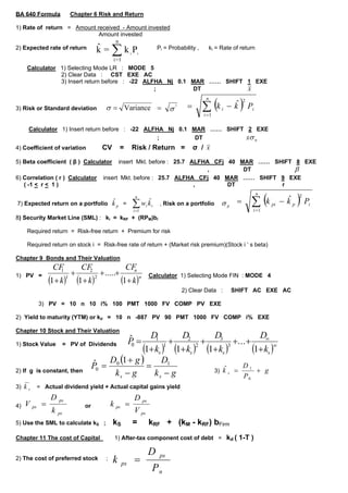 BA 640 Formula              Chapter 6 Risk and Return

1) Rate of return = Amount received - Amount invested
                            Amount invested
                                                   n
                                       k = ∑ k i Pi
                                       ˆ
2) Expected rate of return                                              Pi = Probability ,         ki = Rate of return
                                                  i =1
     Calculator 1) Selecting Mode LR : MODE 5
                2) Clear Data : CST EXE AC
                3) Insert return before : -22 ALFHA Nj 0.1 MAR …… SHIFT 1 EXE
                                                 ;         DT           x

                                                                                             ∑ (k                )P
                                                                                               n                  2
                                                                                        =                   −k
                                                                                                             ˆ
                                             σ = Variance =                   σ
                                                                                  2
3) Risk or Standard deviation                                                                           i             i
                                                                                              i =1

      Calculator 1) Insert return before : -22 ALFHA Nj 0.1 MAR …… SHIFT 2 EXE
                                                   ;         DT          xσ n
                                           CV          =    Risk / Return =                 σ/x
4) Coefficient of variation

5) Beta coefficient ( β ) Calculator              insert Mkt. before : 25.7 ALFHA CFj 40 MAR …… SHIFT 8 EXE
                                                                                                      β
                                                                                 ,        DT
6) Correlation ( r ) Calculator             insert Mkt. before : 25.7 ALFHA CFj 40 MAR …… SHIFT 9 EXE
   ( -1 < r < 1 )                                                            ,        DT          r


                                                                                                                      ∑ (k                )P
                                                                                                                          n               2
                                                              n
                                                                                                              =                    − kp
                                                                                                                                     ˆ
                                                            ∑ wi kˆi                                    σp
                                  ˆ
7) Expected return on a portfolio k p =                                  , Risk on a portfolio                                pi              i
                                                                                                                      i =1
                                                             i =1
8) Security Market Line (SML) : ki = kRF + (RPM)bi

     Required return = Risk-free return + Premium for risk

     Required return on stock i = Risk-free rate of return + (Market risk premium)(Stock i ‘ s beta)

Chapter 9 Bonds and Their Valuation
                                                           CF
               CF               CF
                            +              + .....+          n
                 1                2

              (1+ k) (1+ k)                            (1+ k)n
1) PV =                                                             Calculator 1) Selecting Mode FIN : MODE 4
                        1              2

                                                                                                             SHIFT AC EXE AC
                                                                                      2) Clear Data :

         3) PV = 10 n 10 i% 100 PMT 1000 FV COMP PV EXE

2) Yield to maturity (YTM) or kd = 10 n -887 PV 90 PMT 1000 FV COMP i% EXE

Chapter 10 Stock and Their Valuation
                                                    D1        D2        D3                 D∞
                                                            P=
                                                           +         +          +. . . +
                                                            ˆ
                                                  (1+ ks )1 (1+ ks )2 (1+ ks )3          (1+ ks )∞
1) Stock Value         = PV of Dividends                     0


                                      ˆ D (1 + g ) = D1
                                      P0 = 0                                         D1
                                                                        3) k s =           +g
                                                                            ˆ
                                           ks − g     ks − g
2) If g is constant, then
                                                                                     P0
         = Actual dividend yield + Actual capital gains yield
3) k s
              D                                              D ps
     V ps =                                      k ps =
                  ps
                                 or
4)
                                                             V ps
              k   ps

                                                 kS         =       kRF + (kM - kRF) bFirm
5) Use the SML to calculate kS ;

                                                  1) After-tax component cost of debt = kd ( 1-T )
Chapter 11 The cost of Capital

                                                                    D
                                                             =
                                                                         ps
2) The cost of preferred stock                   k
                                             ;
                                                       ps
                                                                     Pn
 