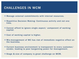  Manage external commitments with internal resources.
 Repetitive Decision Making: Continuous activity and not one
time.
 Cannot afford to ignore single aspect/ component of working
capital.
 Cost of working capital is higher.
 Mis-management of WC has risk of immediate negative effect on
the business.
 Current business environment is transparent to every customer/
vendor, leading to poor bargaining power for management.
 Stage & size of company is great challenge on WCM.
CHALLENGES IN WCM
 