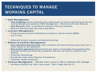  Cash Management:
 Cash budgeting involves estimating the requirements of cash by estimating all the fore
coming receipts and payments (Float Management – Reconcile with bank balance).
 Cash discounts: Both to accelerate collection and early payments.
 Maintain Optimum Cash (Not Less & Not More).
 Inventory Management:
 Fixing Inventory Levels by Classification based on value & volume (ABCD).
 Just in Time
 Enhanced forecast accuracy and demand planning.
 Debtors & Creditors Management:
 Early reminders/dunning cycles: Early reminders and short dunning cycles thus have a
direct impact on late payments.
 Back-to-back agreements Balancing the due dates of receivables and payables helps
to avoid excessive pre-financing of suppliers and can even lead to a positive cash
balance.
 Factoring/ Discounting.
 Disciplined credit policy (Payment & Collection).
 Customer/ Vendor evaluation.
 Variance Management – Review every event in WC to address the change.
 (As Warren Buffett told “Don’t lose money” “Don’t forget Rule No.1”).
TECHNIQUES TO MANAGE
WORKING CAPITAL
 