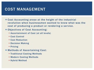  Cost Accounting arose at the height of the industrial
revolution when businessmen wanted to know what was the
cost of producing a product or rendering a service.
 Objectives of Cost Accounting:
 Ascertainment of Cost (at all levels)
 Cost Control
 Cost Reduction
 Decision Making
 Pricing
 Methods of Ascertaining Cost:
 Traditional Costing Methods
 Modern Costing Methods
 Hybrid Method
COST MANAGEMENT
 