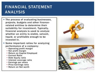 The process of evaluating businesses,
projects, budgets and other finance-
related entities to determine their
suitability for investment. Typically,
financial analysis is used to analyze
whether an entity is stable, solvent,
liquid, or profitable enough to be
invested in.
 Some important ratios for analyzing
performance of a company:
 Operating profit margin
 Net profit margin
 Return on Capital Employed
 Current Ratio
 Debt Equity ratio
 Interest coverage ratio
 Earnings per share
 Price Earnings ratio
 Return on Net worth
FINANCIAL STATEMENT
ANALYSIS
 