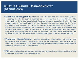  Financial management refers to the efficient and effective management
of money (funds) in such a manner as to accomplish the objectives of the
organization. It is the specialized function directly associated with the top
management. The significance of this function is not only seen in the 'Line'
but also in the capacity of 'Staff' in overall administration of a company. It
has been defined differently by different experts in the field. It includes how
to raise the capital, how to allocate it i.e. capital budgeting. Not only about
long term budgeting but also how to allocate the short term resources like
current assets. It also deals with the dividend policies of the share holders.
 Financial Management means planning, organizing, directing and
controlling the financial activities such as procurement and utilization of
funds of the enterprise. It means applying general management principles to
financial resources of the enterprise.
 FM means planning, directing, monitoring, organizing, and controlling of the
monetary resources of an organization.
WHAT IS FINANCIAL MANAGEMENT??
(DEFINITIONS)
 
